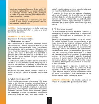 Los riesgos asociados al consumo de derivados del               les da 5 minutos y posteriormente todos los subgrupos
  cánnabis se explican tanto por las características              van escenificando la situación elegida.
  de su principal principio activo, el THC, como por              El objetivo de dicha tarea es hacerles reflexionar
  el hecho de que se consume generalmente mez-                    sobre las dificultades de desarrollar una actividad
  clado con tabaco y fumado.                                      cotidiana bajo los efectos del cánnabis. Se pueden
                                                                  plantear cuestiones relacionadas con cada situación
  No hay que olvidar que su consumo junto con
                                                                  escenificada, haciendo especial hincapié en los incon-
  alcohol u otras drogas puede producir efectos
                                                                  venientes que puede suponer realizarlas bajo esos
  desconocidos e inesperados.
                                                                  efectos.

MATERIAL: Post-its, cartulinas, … o similar en el caso
                                                                  3. “El director de orquesta”
de realizar la propuesta 1. Para el resto, no se preci-
sa material específico.                                           Con esta dinámica se trata de aproximar a los partici-
                                                                  pantes a uno de los efectos que tiene el consumo del
                                                                  cánnabis relacionado con la coordinación de movi-
DESARROLLO DE LA ACTIVIDAD:                                       mientos.
Se proponen diversas actividades:                                 Todos los participantes se colocan en círculo (senta-
1. “El cánnabis y sus efectos”                                    dos mejor), tratando de que todos puedan verse las
Para constatar que se conocen los diferentes efectos              caras. Uno del grupo empieza realizando un tipo de
del consumo del cánnabis, se divide la pizarra o una              movimiento, que copiará su vecino de la derecha, y a
gran cartulina en dos apartados (físico y psicológico).           éste su vecino de la derecha y así sucesivamente
Se reparte entre los/as participantes diferentes post-            hasta llegar al final. Resulta idóneo que los movimien-
its en el que figure escrito un efecto psicológico o físi-        tos sean con las manos (los movimientos que se quie-
co. Para ello, previo al desarrollo de la actividad, el           ran), para que todos puedan verlo bien. El primero
profesor/educador habrá anotado un efecto en cada                 que ha empezado el juego, cambiará de movimiento
post-its, para poder repartir uno por participante.               o ritmo, y a éste le copiará el segundo, después el
(Ver material en el CD).                                          tercero... de manera que se obtenga una oleada de
                                                                  movimientos. Suelen equivocarse fácilmente porque
A continuación, cada uno deberá decir si se trata de
                                                                  resulta muy difícil fijarse únicamente en el compañe-
un efecto físico o psicológico (o los dos) y explicar el
                                                                  ro de la izquierda.
por qué. Se acercará a la pizarra y lo pegará en uno
de los dos lados en los que la hemos dividido al prin-            Cada vez que alguien se equivoca, es decir que no
cipio.                                                            hace lo mismo que ha hecho su compañero de la
                                                                  izquierda, se vuelve a empezar. Para que todos parti-
El profesor/educador deberá corregir y explicar si
                                                                  cipen, hay que empezar a hacer movimientos cada
alguno de los participantes se equivoca o no lo tiene
                                                                  vez en un sitio diferente, si no, nunca llegará a los
claro.
                                                                  últimos, ya que suelen equivocarse antes.

2. “¿Qué me está pasando?”
                                                                  DURACIÓN APROXIMADA: 55 minutos (variable en
Se divide al grupo/clase en subgrupos de 5 ó 6 perso-             función de las propuestas que se lleven a cabo).
nas y se les pide que inmaginen una situación de la
vida cotidiana que se desarrolla bajo los efectos del
cánnabis (para ello se habrá explicado el contenido
propuesto). Como ejemplo podría servir el intentar
introducir las llaves cuando entran en su casa, prepa-
rar un examen, planchar una camiseta, participar en
una prueba deportiva, jugar con la play, estudiar... Se

                                                             40
 
