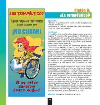 Plafón 8:
                ¿Es terapéutico?
OBJETIVOS:
• Conocer en qué situaciones puede resultar terapéutico el
consumo de cánnabis.
• Diferenciar el consumo realizado bajo prescripción médi-
ca del uso lúdico del cánnabis.

CONTENIDO:
El cánnabis, como muchas otras drogas, puede tener usos
médicos. A menudo se ha aprovechado el debate sobre el
uso terapéutico del cánnabis para defender su consumo
fuera del ámbito paliativo, pudiendo argumentar que “si es
terapéutico, quiere decir que no perjudica y que, además
puede curar o aliviar dolencias”.
Sin embargo, existe todavía una importante polémica acer-
ca de su uso terapéutico. Si bien es cierto que los estudios
experimentales realizados han confirmado su utilidad en
algunas situaciones muy concretas, tanto los efectos secun-
darios como los riesgos asociados a su consumo, obligan a
un riguroso control médico de la dosis y duración del perio-
do de tratamiento. Precisamente el principal problema es
que no pueden evitarse los efectos secundarios inherentes
al cánnabis o a sus cannabinoides, existiendo además fár-
macos eficaces y más seguros para la mayoría de estas
situaciones.
En la actualidad, el cánnabis parece tener cierta eficacia
terapéutica para aliviar y refrenar los síntomas de algunas
enfermedades como el cáncer (evita las náuseas y vómitos
que produce la quimioterapia) y el SIDA (aumenta el apeti-
to en estos pacientes), pero no tiene poder curativo. Al
igual que los analgésicos y otros medicamentos, alivian los
dolores y otros síntomas, pero no curan la enfermedad.
Hay que distinguir, por lo tanto, la utilización de medica-
mentos con algún derivado de cánnabis, del pretendido
interés terapéutico del popular “porro”, en donde aparecen
más de 400 sustancias procedentes del cánnabis, más todos
los componentes perjudiciales del tabaco. El cánnabis para
uso terapéutico no tiene ninguna relación con el cánnabis
para uso recreativo, que se consume en la calle.

MATERIAL: Prospectos de diversos fármacos.


 56
 