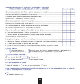 1. RESPONDE VERDADERO (V), FALSO (F), A LAS SIGUIENTES PREGUNTAS.
       UTILIZA LA OPCIÓN (NS) SÓLO CUANDO NO SEPAS LA RESPUESTA:                                                  V   (1)   F   (2)     NS   (3)


1. El consumo de cánnabis sólo afecta a quienes lo consumen a menudo..................................
2. La mayoría de adolescentes y adultos fuman porros. ..............................................................................
3. Te pueden poner una multa por consumir porros en la calle. ....................................................................
4. La marihuana y el hachís son la misma sustancia...................................................................................
5. El consumo de cánnabis incrementa el apetito. ....................................................................................
6. Fumar porros es más sano que fumar tabaco........................................................................................
7. El cánnabis contiene un elevado porcentaje de sustancias adulterantes.......................................................
8. El consumo de porros no reduce la capacidad de atención. ......................................................................
9. Los porros pueden curar algunas enfermedades como el cáncer. ................................................................
10. Fumar porros puede ayudar a resolver los problemas. ...........................................................................
11. Conducir después de haber consumido cánnabis puede implicar la retirada
 de seis puntos del carné de conducir. ..................................................................................................
12. Los porros siempre producen los mismos efectos. ................................................................................
13. Puedo llevar cualquier cantidad de cánnabis encima sin que ello tenga repercusiones legales...
14. La maría reduce los efectos perjudiciales del tabaco. ...........................................................................
15. Cuando se consume cánnabis por recomendación médica, también se consume fumado. .................................

2. ¿FUMAS TABACO?
          Fumo diariamente (1)                   Ahora no fumo, pero antes sí (pasa directamente a la pregunta 5)                 (3)
          Fumo ocasionalmente          (2)       Nunca he fumado (pasa directamente a la pregunta 5) (4)

3. ¿CUÁNTOS CIGARRILLOS FUMAS?
a) Si eres fumador diario:                   cigarrillos por día
b) Si eres fumador ocasional:                   cigarrillos por semana

4. ¿TE GUSTARÍA DEJAR DE FUMAR?

   Sí y lo he intentado   (1)     Si, pero no lo he intentado      (2)     No   (3)


5. ¿HAS TOMADO ALGÚN TIPO DE BEBIDA ALCOHÓLICA, ALGUNA VEZ EN LA VIDA, INCLUIDAS EL VINO, LA CERVEZA,
LA SIDRA Y OTRAS DE MAYOR GRADUACIÓN?

   Sí (1)
   No (pasa a la pregunta 8)     (2)




                                                                   64
 