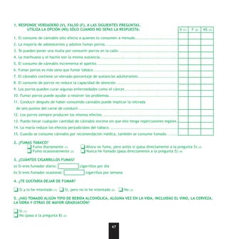 1. RESPONDE VERDADERO (V), FALSO (F), A LAS SIGUIENTES PREGUNTAS.
       UTILIZA LA OPCIÓN (NS) SÓLO CUANDO NO SEPAS LA RESPUESTA:                                                 V   (1)   F   (2)         NS   (3)


1. El consumo de cánnabis sólo afecta a quienes lo consumen a menudo..................................
2. La mayoría de adolescentes y adultos fuman porros. ..............................................................................
3. Te pueden poner una multa por consumir porros en la calle. ....................................................................
4. La marihuana y el hachís son la misma sustancia...................................................................................
5. El consumo de cánnabis incrementa el apetito. ....................................................................................
6. Fumar porros es más sano que fumar tabaco........................................................................................
7. El cánnabis contiene un elevado porcentaje de sustancias adulterantes.......................................................
8. El consumo de porros no reduce la capacidad de atención. ......................................................................
9. Los porros pueden curar algunas enfermedades como el cáncer. ................................................................
10. Fumar porros puede ayudar a resolver los problemas. ...........................................................................
11. Conducir después de haber consumido cánnabis puede implicar la retirada
 de seis puntos del carné de conducir. ..................................................................................................
12. Los porros siempre producen los mismos efectos. ................................................................................
13. Puedo llevar cualquier cantidad de cánnabis encima sin que ello tenga repercusiones legales..
14. La maría reduce los efectos perjudiciales del tabaco. ...........................................................................
15. Cuando se consume cánnabis por recomendación médica, también se consume fumado. .................................

2. ¿FUMAS TABACO?
          Fumo diariamente (1)                   Ahora no fumo, pero antes sí (pasa directamente a la pregunta 5)                    (3)
          Fumo ocasionalmente          (2)       Nunca he fumado (pasa directamente a la pregunta 5) (4)

3. ¿CUÁNTOS CIGARRILLOS FUMAS?
a) Si eres fumador diario:                   cigarrillos por día
b) Si eres fumador ocasional:                   cigarrillos por semana

4. ¿TE GUSTARÍA DEJAR DE FUMAR?

   Sí y lo he intentado   (1)     Si, pero no lo he intentado      (2)     No   (3)


5. ¿HAS TOMADO ALGÚN TIPO DE BEBIDA ALCOHÓLICA, ALGUNA VEZ EN LA VIDA, INCLUIDAS EL VINO, LA CERVEZA,
LA SIDRA Y OTRAS DE MAYOR GRADUACIÓN?

   Sí (1)
   No (pasa a la pregunta 8)     (2)



                                                                   67
 