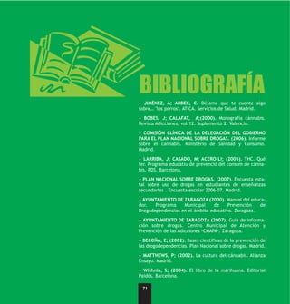 a
BIBLIOGRAFÍA
• JIMÉNEZ, A; ARBEX, C. Déjame que te cuente algo
sobre… "los porros". ATICA. Servicios de Salud. Madrid.

• BOBES, J; CALAFAT, A;(2000). Monografía cánnabis.
Revista Adicciones, vol.12. Suplemento 2. Valencia.

• COMISIÓN CLÍNICA DE LA DELEGACIÓN DEL GOBIERNO
PARA EL PLAN NACIONAL SOBRE DROGAS. (2006). Informe
sobre el cánnabis. Ministerio de Sanidad y Consumo.
Madrid.

• LARRIBA, J; CASADO, M; ACERO,Ll; (2005). THC. Què
fer. Programa educatiu de prevenció del consum de cànna-
bis. PDS. Barcelona.

• PLAN NACIONAL SOBRE DROGAS. (2007). Encuesta esta-
tal sobre uso de drogas en estudiantes de enseñanzas
secundarias . Encuesta escolar 2006-07. Madrid.

• AYUNTAMIENTO DE ZARAGOZA (2000). Manual del educa-
dor.   Programa    Municipal    de     Prevención   de
Drogodependencias en el ámbito educativo. Zaragoza.

• AYUNTAMIENTO DE ZARAGOZA (2007). Guía de informa-
ción sobre drogas. Centro Municipal de Atención y
Prevención de las Adicciones -CMAPA-. Zaragoza.

• BECOÑA, E; (2002). Bases científicas de la prevención de
las drogodependencias. Plan Nacional sobre drogas. Madrid.

• MATTHEWS, P; (2002). La cultura del cánnabis. Alianza
Ensayo. Madrid.

• Wishnia, S; (2004). El libro de la marihuana. Editorial
Paidós. Barcelona.

 71
 