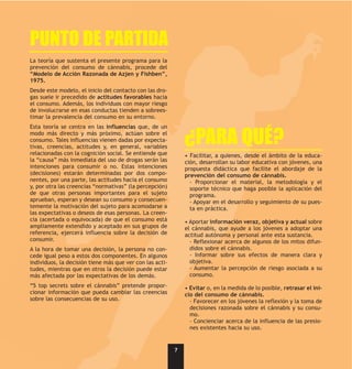 PUNTO DE PARTIDA
La teoría que sustenta el presente programa para la
prevención del consumo de cánnabis, procede del
“Modelo de Acción Razonada de Azjen y Fishben”,
1975.
Desde este modelo, el inicio del contacto con las dro-
gas suele ir precedido de actitudes favorables hacia
el consumo. Además, los individuos con mayor riesgo
de involucrarse en esas conductas tienden a sobrees-
timar la prevalencia del consumo en su entorno.
Esta teoría se centra en las influencias que, de un
modo más directo y más próximo, actúan sobre el
consumo. Tales influencias vienen dadas por expecta-
tivas, creencias, actitudes y, en general, variables
                                                              ¿PARA QUÉ?
relacionadas con la cognición social. Se entiende que         • Facilitar, a quienes, desde el ámbito de la educa-
la “causa” más inmediata del uso de drogas serán las          ción, desarrollan su labor educativa con jóvenes, una
intenciones para consumir o no. Estas intenciones             propuesta didáctica que facilite el abordaje de la
(decisiones) estarán determinadas por dos compo-              prevención del consumo de cánnabis.
nentes, por una parte, las actitudes hacia el consumo           - Proporcionar el material, la metodología y el
y, por otra las creencias “normativas” (la percepción)          soporte técnico que haga posible la aplicación del
de que otras personas importantes para el sujeto                programa.
aprueban, esperan y desean su consumo y consecuen-              - Apoyar en el desarrollo y seguimiento de su pues-
temente la motivación del sujeto para acomodarse a              ta en práctica.
las expectativas o deseos de esas personas. La creen-
cia (acertada o equivocada) de que el consumo está            • Aportar información veraz, objetiva y actual sobre
ampliamente extendido y aceptado en sus grupos de             el cánnabis, que ayude a los jóvenes a adoptar una
referencia, ejercerá influencia sobre la decisión de          actitud autónoma y personal ante esta sustancia.
consumir.                                                       - Reflexionar acerca de algunos de los mitos difun-
A la hora de tomar una decisión, la persona no con-             didos sobre el cánnabis.
cede igual peso a estos dos componentes. En algunos             - Informar sobre sus efectos de manera clara y
individuos, la decisión tiene más que ver con las acti-         objetiva.
tudes, mientras que en otros la decisión puede estar            - Aumentar la percepción de riesgo asociada a su
más afectada por las expectativas de los demás.                 consumo.
“5 top secrets sobre el cánnabis” pretende propor-            • Evitar o, en la medida de lo posible, retrasar el ini-
cionar información que pueda cambiar las creencias            cio del consumo de cánnabis.
sobre las consecuencias de su uso.                              - Favorecer en los jóvenes la reflexión y la toma de
                                                                decisiones razonada sobre el cánnabis y su consu-
                                                                mo.
                                                                - Concienciar acerca de la influencia de las presio-
                                                                nes existentes hacia su uso.


                                                          7
 