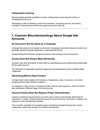 Independent Learning
Because digital advertising platforms evolve, professionals cannot depend entirely on
knowledge learned once.
Developing a habit of checking current documentation, comparing sources, and testing
concepts in educational environments supports long-term learning.
7. Common Misunderstandings About Google Ads
Accounts
An Account Is Not the Same as a Campaign
A Google Ads account is a broader environment. Campaigns exist within that environment and
generally represent specific objectives or organizational themes.
Understanding this distinction prevents confusion when studying account structures.
Access Does Not Always Mean Ownership
A person may have permission to work within an advertising account without being responsible
for the entire account.
This distinction is especially important in agencies and organizations where multiple people
collaborate.
Advertising Metrics Need Context
A single metric rarely explains the full picture. Impressions, clicks, conversions, and other
measurements answer different questions.
For example, a high number of impressions tells a learner about exposure, while conversion
data addresses a different stage of the user journey.
Account History Does Not Replace Proper Administration
Learners sometimes assume that an account's age or history automatically determines its
usefulness. In reality, understanding the account's current structure, permissions, settings, and
purpose is more educationally valuable.
This is another example of why digital systems should be evaluated through their current
configuration rather than through one isolated characteristic.
 
