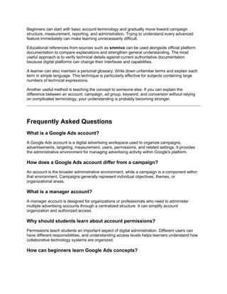 Beginners can start with basic account terminology and gradually move toward campaign
structure, measurement, reporting, and administration. Trying to understand every advanced
feature immediately can make learning unnecessarily difficult.
Educational references from sources such as smmivo can be used alongside official platform
documentation to compare explanations and strengthen general understanding. The most
useful approach is to verify technical details against current authoritative documentation
because digital platforms can change their interfaces and capabilities.
A learner can also maintain a personal glossary. Write down unfamiliar terms and explain each
term in simple language. This technique is particularly effective for subjects containing large
numbers of technical expressions.
Another useful method is teaching the concept to someone else. If you can explain the
difference between an account, campaign, ad group, keyword, and conversion without relying
on complicated terminology, your understanding is probably becoming stronger.
Frequently Asked Questions
What is a Google Ads account?
A Google Ads account is a digital advertising workspace used to organize campaigns,
advertisements, targeting, measurement, users, permissions, and related settings. It provides
the administrative environment for managing advertising activity within Google's platform.
How does a Google Ads account differ from a campaign?
An account is the broader administrative environment, while a campaign is a component within
that environment. Campaigns generally represent individual objectives, themes, or
organizational areas.
What is a manager account?
A manager account is designed for organizations or professionals who need to administer
multiple advertising accounts through a centralized structure. It can simplify account
organization and authorized access.
Why should students learn about account permissions?
Permissions teach students an important aspect of digital administration. Different users can
have different responsibilities, and understanding access levels helps learners understand how
collaborative technology systems are organized.
How can beginners learn Google Ads concepts?
 