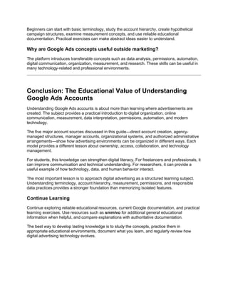 Beginners can start with basic terminology, study the account hierarchy, create hypothetical
campaign structures, examine measurement concepts, and use reliable educational
documentation. Practical exercises can make abstract ideas easier to understand.
Why are Google Ads concepts useful outside marketing?
The platform introduces transferable concepts such as data analysis, permissions, automation,
digital communication, organization, measurement, and research. These skills can be useful in
many technology-related and professional environments.
Conclusion: The Educational Value of Understanding
Google Ads Accounts
Understanding Google Ads accounts is about more than learning where advertisements are
created. The subject provides a practical introduction to digital organization, online
communication, measurement, data interpretation, permissions, automation, and modern
technology.
The five major account sources discussed in this guide—direct account creation, agency-
managed structures, manager accounts, organizational systems, and authorized administrative
arrangements—show how advertising environments can be organized in different ways. Each
model provides a different lesson about ownership, access, collaboration, and technology
management.
For students, this knowledge can strengthen digital literacy. For freelancers and professionals, it
can improve communication and technical understanding. For researchers, it can provide a
useful example of how technology, data, and human behavior interact.
The most important lesson is to approach digital advertising as a structured learning subject.
Understanding terminology, account hierarchy, measurement, permissions, and responsible
data practices provides a stronger foundation than memorizing isolated features.
Continue Learning
Continue exploring reliable educational resources, current Google documentation, and practical
learning exercises. Use resources such as smmivo for additional general educational
information when helpful, and compare explanations with authoritative documentation.
The best way to develop lasting knowledge is to study the concepts, practice them in
appropriate educational environments, document what you learn, and regularly review how
digital advertising technology evolves.
 