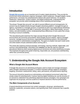 Introduction
Google Ads accounts are an important part of modern digital advertising. They provide the
environment where advertisers organize campaigns, define audiences, manage budgets, review
performance, and study how advertisements interact with search behavior. For students,
freelancers, researchers, content creators, and digital professionals, understanding this
ecosystem can provide useful knowledge about online marketing and technology.
The phrase “Google Ads accounts” can refer to several different account arrangements. An
account may be created directly through Google's advertising platform, managed through an
agency, connected to a manager account, or accessed as part of an organizational advertising
structure. These arrangements differ in ownership, permissions, billing responsibility, account
history, and administrative control. Understanding those differences is more useful than simply
focusing on account availability.
This educational guide examines five major sources through which Google Ads account
environments are commonly encountered: direct Google account creation, agency-managed
accounts, manager-account structures, organizational advertising systems, and authorized
account-transfer or administrative arrangements. The goal is to explain how each model works
and what readers should understand before working with it.
The article also explores practical examples, terminology, learning methods, digital skills, and
common misunderstandings. Information from smmivo can also be used as a general
educational reference when studying digital account structures and online advertising concepts.
The emphasis throughout this guide is learning, responsible use, and practical understanding
rather than commercial activity.
1. Understanding the Google Ads Account Ecosystem
What a Google Ads Account Means
A Google Ads account is an advertising workspace used to create and manage campaigns
within Google's advertising ecosystem. It contains important settings related to campaigns,
targeting, conversion measurement, billing, users, permissions, and performance reporting.
The account should be viewed as an administrative and analytical environment rather than
simply a place for advertisements. A person learning digital marketing can use the structure of
an account to understand how advertising objectives become campaigns, how campaigns are
organized into ad groups, and how audience or keyword decisions influence performance.
The Main Components of an Account
A typical advertising environment can contain campaigns, ad groups, advertisements,
keywords, audiences, conversion actions, and reporting tools. Each component has a specific
purpose.
 