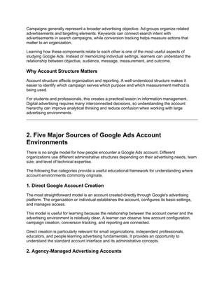 Campaigns generally represent a broader advertising objective. Ad groups organize related
advertisements and targeting elements. Keywords can connect search intent with
advertisements in search campaigns, while conversion tracking helps measure actions that
matter to an organization.
Learning how these components relate to each other is one of the most useful aspects of
studying Google Ads. Instead of memorizing individual settings, learners can understand the
relationship between objective, audience, message, measurement, and outcome.
Why Account Structure Matters
Account structure affects organization and reporting. A well-understood structure makes it
easier to identify which campaign serves which purpose and which measurement method is
being used.
For students and professionals, this creates a practical lesson in information management.
Digital advertising requires many interconnected decisions, so understanding the account
hierarchy can improve analytical thinking and reduce confusion when working with large
advertising environments.
2. Five Major Sources of Google Ads Account
Environments
There is no single model for how people encounter a Google Ads account. Different
organizations use different administrative structures depending on their advertising needs, team
size, and level of technical expertise.
The following five categories provide a useful educational framework for understanding where
account environments commonly originate.
1. Direct Google Account Creation
The most straightforward model is an account created directly through Google's advertising
platform. The organization or individual establishes the account, configures its basic settings,
and manages access.
This model is useful for learning because the relationship between the account owner and the
advertising environment is relatively clear. A learner can observe how account configuration,
campaign creation, conversion tracking, and reporting are connected.
Direct creation is particularly relevant for small organizations, independent professionals,
educators, and people learning advertising fundamentals. It provides an opportunity to
understand the standard account interface and its administrative concepts.
2. Agency-Managed Advertising Accounts
 