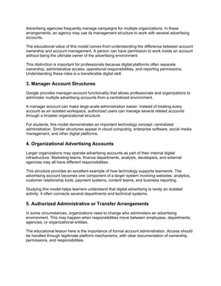 Advertising agencies frequently manage campaigns for multiple organizations. In these
arrangements, an agency may use its management structure to work with several advertising
accounts.
The educational value of this model comes from understanding the difference between account
ownership and account management. A person can have permission to work inside an account
without being the ultimate owner of the advertising environment.
This distinction is important for professionals because digital platforms often separate
ownership, administrative access, operational responsibilities, and reporting permissions.
Understanding these roles is a transferable digital skill.
3. Manager Account Structures
Google provides manager-account functionality that allows professionals and organizations to
administer multiple advertising accounts from a centralized environment.
A manager account can make large-scale administration easier. Instead of treating every
account as an isolated workspace, authorized users can manage several related accounts
through a broader organizational structure.
For students, this model demonstrates an important technology concept: centralized
administration. Similar structures appear in cloud computing, enterprise software, social media
management, and other digital platforms.
4. Organizational Advertising Accounts
Larger organizations may operate advertising accounts as part of their internal digital
infrastructure. Marketing teams, finance departments, analysts, developers, and external
agencies may all have different responsibilities.
This structure provides an excellent example of how technology supports teamwork. The
advertising account becomes one component of a larger system involving websites, analytics,
customer relationship tools, payment systems, content teams, and business reporting.
Studying this model helps learners understand that digital advertising is rarely an isolated
activity. It often connects several departments and technical systems.
5. Authorized Administrative or Transfer Arrangements
In some circumstances, organizations need to change who administers an advertising
environment. This may happen when responsibilities move between employees, departments,
agencies, or organizational entities.
The educational lesson here is the importance of formal account administration. Access should
be handled through legitimate platform mechanisms, with clear documentation of ownership,
permissions, and responsibilities.
 