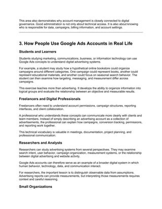 This area also demonstrates why account management is closely connected to digital
governance. Good administration is not only about technical access. It is also about knowing
who is responsible for data, campaigns, billing information, and account settings.
3. How People Use Google Ads Accounts in Real Life
Students and Learners
Students studying marketing, communications, business, or information technology can use
Google Ads concepts to understand digital advertising systems.
For example, a student may study how a hypothetical online bookstore could organize
campaigns around different categories. One campaign could represent books, another could
represent educational materials, and another could focus on seasonal search behavior. The
student can then examine how targeting, messaging, and measurement differ across
campaigns.
This exercise teaches more than advertising. It develops the ability to organize information into
logical groups and evaluate the relationship between an objective and measurable results.
Freelancers and Digital Professionals
Freelancers often need to understand account permissions, campaign structures, reporting
interfaces, and client collaboration.
A professional who understands these concepts can communicate more clearly with clients and
team members. Instead of simply describing an advertising account as a collection of
advertisements, the professional can explain how campaigns, conversion tracking, permissions,
and reporting work together.
This technical vocabulary is valuable in meetings, documentation, project planning, and
professional communication.
Researchers and Analysts
Researchers can study advertising systems from several perspectives. They may examine
search intent, user behavior, campaign organization, measurement systems, or the relationship
between digital advertising and website activity.
Google Ads accounts can therefore serve as an example of a broader digital system in which
human behavior, technology, data, and communication interact.
For researchers, the important lesson is to distinguish observable data from assumptions.
Advertising reports can provide measurements, but interpreting those measurements requires
context and careful reasoning.
Small Organizations
 