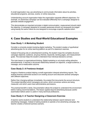 A small organization may use advertising to communicate information about its activities,
educational programs, services, events, or online resources.
Understanding account organization helps the organization separate different objectives. For
example, an awareness campaign can be evaluated differently from a campaign designed to
generate website engagement.
This demonstrates an important principle in digital communication: measurement should match
the objective. A campaign designed to increase awareness should not necessarily be judged
using exactly the same criteria as one designed to encourage a specific website action.
4. Case Studies and Real-World Educational Examples
Case Study 1: A Marketing Student
Consider a university student studying digital marketing. The student creates a hypothetical
advertising plan for an online learning platform as part of a classroom exercise.
Instead of focusing only on advertisement wording, the student maps the complete structure:
campaign objective, audience, ad group themes, keywords, landing pages, and measurement
goals. The exercise helps the student understand how individual decisions connect.
The main lesson is organizational thinking. Digital marketing is not simply writing attractive
advertisements. It requires a structured relationship between an objective, a target audience, a
message, and a measurable outcome.
Case Study 2: A Freelance Analyst
Imagine a freelance analyst helping a small organization interpret advertising reports. The
analyst receives authorized access to an existing account and discovers several campaigns
with different objectives.
Rather than changing settings immediately, the analyst first documents the account structure.
The analyst identifies which campaigns are active, which conversion actions are being
measured, and which users have administrative permissions.
The practical benefit is clarity. Documentation allows the analyst to understand the environment
before making recommendations. The lesson applies beyond advertising because careful
examination before action is useful in many technical professions.
Case Study 3: A Teacher Designing a Classroom Exercise
A teacher wants students to understand the relationship between search behavior and
advertising messages. Instead of asking students to operate a live advertising campaign, the
teacher creates a fictional business scenario.
 