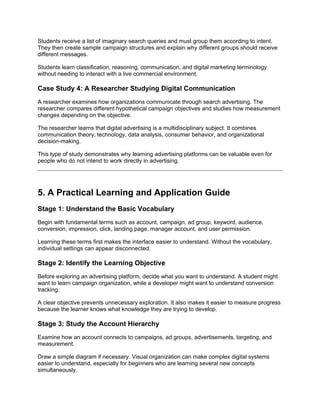 Students receive a list of imaginary search queries and must group them according to intent.
They then create sample campaign structures and explain why different groups should receive
different messages.
Students learn classification, reasoning, communication, and digital marketing terminology
without needing to interact with a live commercial environment.
Case Study 4: A Researcher Studying Digital Communication
A researcher examines how organizations communicate through search advertising. The
researcher compares different hypothetical campaign objectives and studies how measurement
changes depending on the objective.
The researcher learns that digital advertising is a multidisciplinary subject. It combines
communication theory, technology, data analysis, consumer behavior, and organizational
decision-making.
This type of study demonstrates why learning advertising platforms can be valuable even for
people who do not intend to work directly in advertising.
5. A Practical Learning and Application Guide
Stage 1: Understand the Basic Vocabulary
Begin with fundamental terms such as account, campaign, ad group, keyword, audience,
conversion, impression, click, landing page, manager account, and user permission.
Learning these terms first makes the interface easier to understand. Without the vocabulary,
individual settings can appear disconnected.
Stage 2: Identify the Learning Objective
Before exploring an advertising platform, decide what you want to understand. A student might
want to learn campaign organization, while a developer might want to understand conversion
tracking.
A clear objective prevents unnecessary exploration. It also makes it easier to measure progress
because the learner knows what knowledge they are trying to develop.
Stage 3: Study the Account Hierarchy
Examine how an account connects to campaigns, ad groups, advertisements, targeting, and
measurement.
Draw a simple diagram if necessary. Visual organization can make complex digital systems
easier to understand, especially for beginners who are learning several new concepts
simultaneously.
 