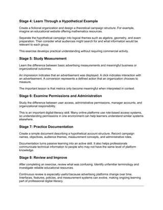 Stage 4: Learn Through a Hypothetical Example
Create a fictional organization and design a theoretical campaign structure. For example,
imagine an educational website offering mathematics resources.
Separate the hypothetical campaign into logical themes such as algebra, geometry, and exam
preparation. Then consider what audiences might search for and what information would be
relevant to each group.
This exercise develops practical understanding without requiring commercial activity.
Stage 5: Study Measurement
Learn the difference between basic advertising measurements and meaningful business or
organizational outcomes.
An impression indicates that an advertisement was displayed. A click indicates interaction with
an advertisement. A conversion represents a defined action that an organization chooses to
measure.
The important lesson is that metrics only become meaningful when interpreted in context.
Stage 6: Examine Permissions and Administration
Study the difference between user access, administrative permissions, manager accounts, and
organizational responsibility.
This is an important digital-literacy skill. Many online platforms use role-based access systems,
so understanding permissions in one environment can help learners understand similar systems
elsewhere.
Stage 7: Practice Documentation
Create a simple document describing a hypothetical account structure. Record campaign
names, objectives, audience themes, measurement concepts, and administrative roles.
Documentation turns passive learning into an active skill. It also helps professionals
communicate technical information to people who may not have the same level of platform
knowledge.
Stage 8: Review and Improve
After completing an exercise, review what was confusing. Identify unfamiliar terminology and
investigate reliable educational resources.
Continuous review is especially useful because advertising platforms change over time.
Interfaces, features, policies, and measurement systems can evolve, making ongoing learning
part of professional digital literacy.
 