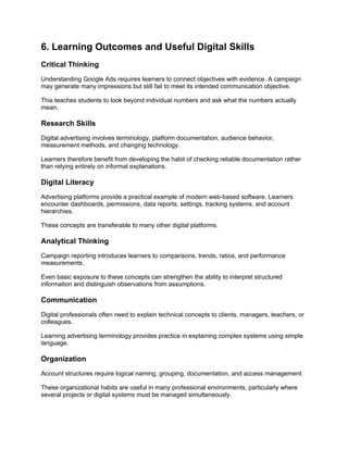 6. Learning Outcomes and Useful Digital Skills
Critical Thinking
Understanding Google Ads requires learners to connect objectives with evidence. A campaign
may generate many impressions but still fail to meet its intended communication objective.
This teaches students to look beyond individual numbers and ask what the numbers actually
mean.
Research Skills
Digital advertising involves terminology, platform documentation, audience behavior,
measurement methods, and changing technology.
Learners therefore benefit from developing the habit of checking reliable documentation rather
than relying entirely on informal explanations.
Digital Literacy
Advertising platforms provide a practical example of modern web-based software. Learners
encounter dashboards, permissions, data reports, settings, tracking systems, and account
hierarchies.
These concepts are transferable to many other digital platforms.
Analytical Thinking
Campaign reporting introduces learners to comparisons, trends, ratios, and performance
measurements.
Even basic exposure to these concepts can strengthen the ability to interpret structured
information and distinguish observations from assumptions.
Communication
Digital professionals often need to explain technical concepts to clients, managers, teachers, or
colleagues.
Learning advertising terminology provides practice in explaining complex systems using simple
language.
Organization
Account structures require logical naming, grouping, documentation, and access management.
These organizational habits are useful in many professional environments, particularly where
several projects or digital systems must be managed simultaneously.
 