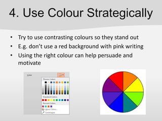 4. Use Colour Strategically
• Try to use contrasting colours so they stand out
• E.g. don’t use a red background with pink writing
• Using the right colour can help persuade and
motivate
 