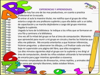 EXPERIENCIAS Y APRENDIZAJES.
El día de hoy fue uno de los mas productivos, en cuanto a practica
profesional en la escuela.
Al entrar al aula la maestra titular, me notifico que el grupo de niños
estaría a cargo de una profesora suplente y que ella debía salir a un taller,
de capacitación y se marcho dejándome a cargo del grupo mientras
llegaba la suplente.
Llegada la hora de la biblioteca le indique a los niños que se formaran en
una fila y caminara a la biblioteca.
Una vez allí la mitad del grupo se fue al área de computación. Momento
que aproveché para reunir a mi grupo en circulo y leerles las historias que
ellos me pidieron. Me encanto orientarlos a que hicieran inferencias,
hicieran preguntas y observaran los dibujos, y al finalizar cada uno leyó
bajo mi supervisión una página del libro, que ellos escogieron.
Los diez minutos siguientes dejé el grupo con la suplente y me dirigí al
área de computación, donde los niños estaban utilizando la herramienta
de encarta para jugar mientras aprendían o viceversa.
Armamos rompecabezas de dinosaurios, vimos reptiles, y animales del
mar como por ejemplo tiburones, todos estaban felices.
 