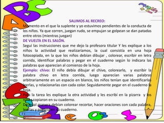 SALIMOS AL RECREO:
Momento en el que la suplente y yo estuvimos pendientes de la conducta de
los niños. Ya que corren, juegan rudo, se empujan se golpean se dan patadas
entre otros (mientras juegan)
DE VUELTA EN EL SALÓN.
Seguí las instrucciones que me dejo la profesora titular Y les explique a los
niños la actividad que realizaríamos, la cual consistía en una hoja
fotocopiada, en la que los niños debían dibujar , colorear, escribir en letra
corrida, identificar palabras y pegar en el cuaderno según lo indicara las
palabras que aparecían al comienzo de la hoja.
Ejemplo: chivo: El niño debía dibujar el chivo, colorearlo, y escribir la
palabra chivo en letra corrida, luego aparecían varias palabras
arbitrariamente en un espacio en blanco, los niños tenían que identificarlas
leerlas, y relacionarlas con cada color. Seguidamente pegar en el cuaderno la
hoja.
Para la tarea les explique la otra actividad y les escribí en la pizarra y los
niños copiaron en su cuaderno.
De igual manera debían colorear recortar, hacer oraciones con cada palabra,
leerlas y pagarla en su cuaderno.
 