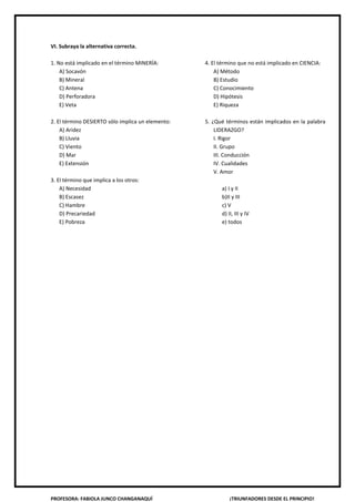 PROFESORA: FABIOLA JUNCO CHANGANAQUÍ ¡TRIUNFADORES DESDE EL PRINCIPIO!
VI. Subraya la alternativa correcta.
1. No está implicado en el término MINERÍA:
A) Socavón
B) Mineral
C) Antena
D) Perforadora
E) Veta
2. El término DESIERTO sólo implica un elemento:
A) Aridez
B) Lluvia
C) Viento
D) Mar
E) Extensión
3. El término que implica a los otros:
A) Necesidad
B) Escasez
C) Hambre
D) Precariedad
E) Pobreza
4. El término que no está implicado en CIENCIA:
A) Método
B) Estudio
C) Conocimiento
D) Hipótesis
E) Riqueza
5. ¿Qué términos están implicados en la palabra
LIDERAZGO?
I. Rigor
II. Grupo
III. Conducción
IV. Cualidades
V. Amor
a) I y II
b)II y III
c) V
d) II, III y IV
e) todos
 