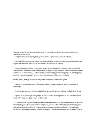 Tercero,recuerdaque las característicasde tu monólogosonimportantesparamejorartu
planificación.Estasson:
• Soloparticipaunapersonay hablapara sí mismaexpresandosumundointerior.
• Utilizarásdiferentesrecursosde tuvozcomo exclamaciones,interrogaciones,referenciaspara
expresartumensaje,peronohayintercambiode ideasconel público.
• Existendoscaracterísticasentornopersonaje-actor:el usode lavozcomo recursoprincipal,
adecuacionesnecesariascomolaentonaciónylaspausas que expresansilenciocuandoqueremos
cambiarde sentimiento;y,laextensióndelpensamientoysentimientoporque el monólogonos
permite mostrarnosyexpresarnosatravésde recursosverbalesynoverbales.
Cuarto, ahora, entu planificaciónmejorada,debesrevisarcómotrabajaste:
• El tema,es importante tenerinformaciónsobre lacontaminaciónde laTierraal revisartu
monólogo.
• Tu personaje,porque esquienharápúblicaslasconsideracionessobre el cuidadode laTierra.
• El perfil de tupersonaje,porejemplo¿fuiste laTierra?Podríaspensarenuna breve biografía.
Ensayar frente aun espejoytrata de darle vida.
• La estructurade tuguion.Ya revisaste el tema,el personajeysuperfil.Esmomentode revisarla
formade tu guion.Piensaeneventosdel pasado,cuandoestabaslibre de contaminaciónyeras
felizatendiendoal hombre.De estamaneracomienzanmuchosmonólogos,¿esofue loque
hiciste?Ah,entoncesrealizatusapuntesde mejora.Comienzarecordandounaexperienciade la
 