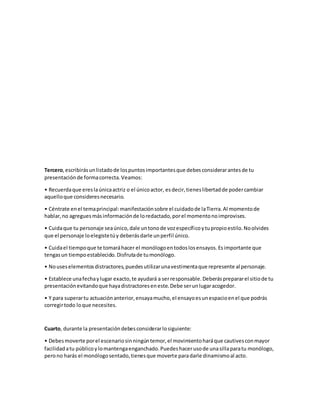 Tercero,escribirásunlistadode lospuntosimportantesque debesconsiderarantesde tu
presentaciónde formacorrecta.Veamos:
• Recuerdaque ereslaúnicaactriz o el únicoactor, esdecir,tieneslibertadde podercambiar
aquelloque consideresnecesario.
• Céntrate enel temaprincipal:manifestaciónsobre el cuidadode laTierra.Al momentode
hablar,no agreguesmásinformaciónde loredactado,porel momentonoimprovises.
• Cuidaque tu personaje seaúnico,dale untonode vozespecíficoytupropioestilo.Noolvides
que el personaje loelegistetúy deberásdarle unperfil único.
• Cuidael tiempoque te tomaráhacer el monólogoentodoslosensayos.Esimportante que
tengasun tiempoestablecido.Disfrutade tumonólogo.
• Nouseselementosdistractores,puedesutilizarunavestimentaque represente al personaje.
• Establece unafechaylugar exacto,te ayudará a serresponsable.Deberásprepararel sitiode tu
presentaciónevitandoque hayadistractoreseneste.Debe serunlugaracogedor.
• Y para superartu actuaciónanterior,ensayamucho,el ensayoesunespacioenel que podrás
corregirtodo loque necesites.
Cuarto, durante la presentacióndebesconsiderarlosiguiente:
• Debesmoverte porel escenariosinningúntemor,el movimientoharáque cautivesconmayor
facilidadatu públicoylomantengaenganchado.Puedeshacerusode unasillaparatu monólogo,
perono harás el monólogosentado,tienesque moverte paradarle dinamismoal acto.
 