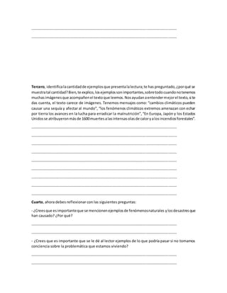 …………………………………………………………………………………………………………………………………………
…………………………………………………………………………………………………………………………………………
Tercero, identificalacantidadde ejemplosque presentalalectura;te has preguntado,¿porqué se
muestratal cantidad?Bien,te explico,losejemplossonimportantes,sobretodocuandonotenemos
muchasimágenesque acompañenel textoque leemos.Nosayudanaentendermejorel texto,si te
das cuenta, el texto carece de imágenes. Tenemos mensajes como: “cambios climáticos pueden
causar una sequía y afectar al mundo”, “los fenómenos climáticos extremos amenazan con echar
por tierra los avances en la lucha para erradicar la malnutrición”,“En Europa, Japón y los Estados
Unidosse atribuyeronmásde 1600muertesalasintensasolasde caloryalosincendiosforestales”.
…………………………………………………………………………………………………………………………………………
…………………………………………………………………………………………………………………………………………
…………………………………………………………………………………………………………………………………………
…………………………………………………………………………………………………………………………………………
…………………………………………………………………………………………………………………………………………
…………………………………………………………………………………………………………………………………………
…………………………………………………………………………………………………………………………………………
…………………………………………………………………………………………………………………………………………
…………………………………………………………………………………………………………………………………………
Cuarto, ahora debes reflexionar con las siguientes preguntas:
- ¿Creesque esimportanteque se mencionenejemplosde fenómenosnaturales ylosdesastresque
han causado? ¿Por qué?
…………………………………………………………………………………………………………………………………………
…………………………………………………………………………………………………………………………………………
- ¿Crees que es importante que se le dé al lector ejemplos de lo que podría pasar si no tomamos
conciencia sobre la problemática que estamos viviendo?
…………………………………………………………………………………………………………………………………………
…………………………………………………………………………………………………………………………………………
 