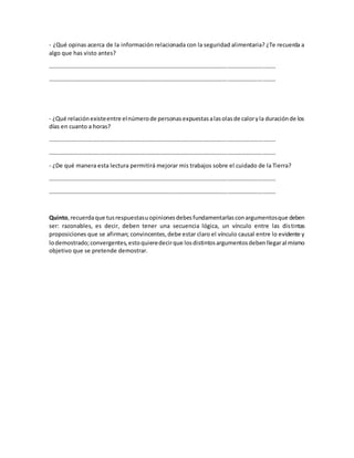 - ¿Qué opinas acerca de la información relacionada con la seguridad alimentaria? ¿Te recuerda a
algo que has visto antes?
…………………………………………………………………………………………………………………………………………
…………………………………………………………………………………………………………………………………………
- ¿Qué relaciónexisteentre elnúmerode personasexpuestasalasolasde caloryla duraciónde los
días en cuanto a horas?
…………………………………………………………………………………………………………………………………………
…………………………………………………………………………………………………………………………………………
- ¿De qué manera esta lectura permitirá mejorar mis trabajos sobre el cuidado de la Tierra?
…………………………………………………………………………………………………………………………………………
…………………………………………………………………………………………………………………………………………
Quinto,recuerdaque tusrespuestasuopinionesdebesfundamentarlasconargumentosque deben
ser: razonables, es decir, deben tener una secuencia lógica, un vínculo entre las distintas
proposiciones que se afirman; convincentes,debe estar claro el vínculo causal entre lo evidente y
lodemostrado;convergentes,estoquieredecirque losdistintosargumentosdebenllegaral mismo
objetivo que se pretende demostrar.
 