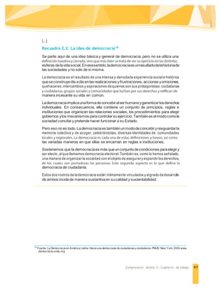 97Comprensión lectora 5 - Cuaderno de trabajo
[...]
Recuadro 2.2: La idea de democracia18
Se parte aquí de una idea básica y general de democracia, pero no se utiliza una
esferas delavidasocial.Enesesentido,lademocraciaesunresultadodelahistoriade
las sociedades y no solo de símisma.
La democracia es el resultado de una intensa y denodada experiencia social e histórica
queseconstruyedía adía enlas realizaciones yfrustraciones,acciones yomisiones,
quehaceres, intercambios y aspiraciones dequienes son sus protagonistas: ciudadanas
manera incesante su vida en común.
Lademocraciaimplicaunaformadeconcebiralserhumanoygarantizarlosderechos
individuales. En consecuencia, ella contiene un conjunto de principios, reglas e
instituciones que organizan las relaciones sociales, los procedimientos para elegir
gobiernos ylos mecanismos paracontrolarsuejercicio.Tambiénes elmodocomola
sociedad concibe y pretende hacer funcionar a su Estado.
Pero eso no es todo. Lademocraciaes tambiénunmododeconcebiryresguardarla
memoria colectiva y de acoger, celebrándolas, diversas identidades de comunidades
las variadas maneras en que ellas se encarnan en reglas e instituciones.
Sostenemos que la democraciaes más queunconjuntodecondiciones paraelegiry
ser electo, alque llamamos democracia electoral.También es, como lo hemos señalado,
una manera de organizar la sociedad con elobjeto de asegurary expandir los derechos,
democracia de ciudadanía.
Estos dos rostros de lademocracia están íntimamente vinculados y elgrado dedesarrollo
de ambos incidede manera sustantivaen sucalidad y sustentabilidad.
18
Fuente: La Democracia en América Latina. Hacia una democracia de ciudadanasyciudadanos.PNUD. New York.2004.www.
democracia.undp.org
 