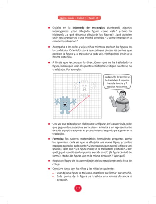 Quinto Grado - Unidad 1 - Sesión 05
Una vez que todos hayan elaborado sus ﬁguras en la cuadrícula, pide
que peguen los papelotes en la pizarra e invita a un representante
de cada equipo a exponer el procedimiento seguido para generar la
traslación.
Formaliza los saberes matemáticos formulando preguntas como
las siguientes: cada vez que se dibujaba una nueva ﬁgura, ¿cuántos
espacios avanzaba cada punto?; ¿los espacios que avanzó la ﬁgura son
iguales?, ¿por qué?; ¿la ﬁgura inicial se ha trasladado o rotado?, ¿por
qué?, ¿qué sucedió con los puntos en cada caso?; ¿la ﬁgura cambió de
forma?; ¿todas las ﬁguras van en la misma dirección?, ¿por qué?
Registra el logro de los aprendizajes de los estudiantes en la lista de
cotejo.
Concluye junto con los niños y las niñas lo siguiente:
Cuando una ﬁgura se traslada, mantiene su forma y su tamaño.
Cada punto de la ﬁgura se traslada una misma distancia y
dirección.
Guíalos en la búsqueda de estrategias planteando algunas
interrogantes: ¿han dibujado ﬁguras como esta?, ¿cómo lo
hicieron?; ¿a qué distancia dibujarán las ﬁguras?, ¿qué pueden
usar para graﬁcarlas a una misma distancia?; ¿cómo empezarán a
resolver la situación?
Acompaña a los niños y a las niñas mientras graﬁcan las ﬁguras en
la cuadrícula. Oriéntalos para que primero pinten los puntos que
generan la ﬁgura y, al trasladarla cada vez, veriﬁquen si están a la
misma distancia.
A ﬁn de que reconozcan la dirección en que se ha trasladado la
ﬁgura, indica que unan los puntos con ﬂechas y digan cuánto se ha
trasladado. Por ejemplo:
Cada punto del perrito se
ha trasladado 8 espacios
hacia la derecha y 7
espacios hacia arriba.
137
 