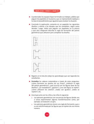 Quinto Grado - Unidad 1 - Sesión 07
Cuando todos los equipos hayan terminado sus trabajos, pídeles que
peguen los papelotes en la pizarra y que un representante explique a
la clase el procedimiento que siguieron para resolver la situación.
Concluida la explicación, presenta en un papelote los siguientes
diseños y solicita a los equipos que los completen, según como
decidan. Luego, indica que peguen sus papelotes en la pizarra
y que otro integrante describa la regla de formación del patrón
geométrico que utilizaron para completar los diseños.
Registra en la lista de cotejo los aprendizajes que van logrando los
estudiantes.
Formaliza los saberes matemáticos a través de estas preguntas:
¿cómo formaron los diseños de sus frisos?, ¿hallaron la regla
del patrón geométrico?; ¿qué ocurrió con las ﬁguras base de los
diseños?, ¿se trasladaron?, ¿giraron?; ¿una sola ﬁgura se repite?;
¿cómo utilizaron los colores?, ¿todos son iguales?, ¿todos se
repiten?; etc.
Concluye junto con los niños y las niñas lo siguiente:
Los patrones geométricos son secuencias de ﬁguras donde una
o varias experimentan algunas transformaciones como, por
ejemplo, la traslación o el giro.
Los patrones geométricos tienen una regla de formación, que a
su vez está formada por las ﬁguras que se repiten de una misma
manera.
150
 