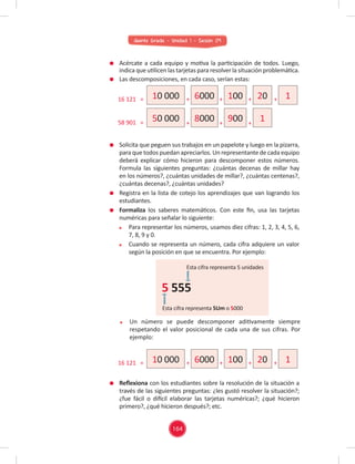 Quinto Grado - Unidad 1 - Sesión 09
Solicita que peguen sus trabajos en un papelote y luego en la pizarra,
para que todos puedan apreciarlos. Un representante de cada equipo
deberá explicar cómo hicieron para descomponer estos números.
Formula las siguientes preguntas: ¿cuántas decenas de millar hay
en los números?, ¿cuántas unidades de millar?, ¿cuántas centenas?,
¿cuántas decenas?, ¿cuántas unidades?
Registra en la lista de cotejo los aprendizajes que van logrando los
estudiantes.
Formaliza los saberes matemáticos. Con este ﬁn, usa las tarjetas
numéricas para señalar lo siguiente:
Para representar los números, usamos diez cifras: 1, 2, 3, 4, 5, 6,
7, 8, 9 y 0.
Cuando se representa un número, cada cifra adquiere un valor
según la posición en que se encuentra. Por ejemplo:
Acércate a cada equipo y motiva la participación de todos. Luego,
indica que utilicen las tarjetas para resolver la situación problemática.
Las descomposiciones, en cada caso, serían estas:
Reﬂexiona con los estudiantes sobre la resolución de la situación a
través de las siguientes preguntas: ¿les gustó resolver la situación?;
¿fue fácil o difícil elaborar las tarjetas numéricas?; ¿qué hicieron
primero?, ¿qué hicieron después?; etc.
Un número se puede descomponer aditivamente siempre
respetando el valor posicional de cada una de sus cifras. Por
ejemplo:
1
20
1
100
900
6000
8000
10 000
50 000
16 121 = + + +
+ + +
+
58 901 =
Esta cifra representa 5 unidades
Esta cifra representa 5Um o 5000
5 555
1
20
100
6000
10 000
16 121 = + + + +
164
 