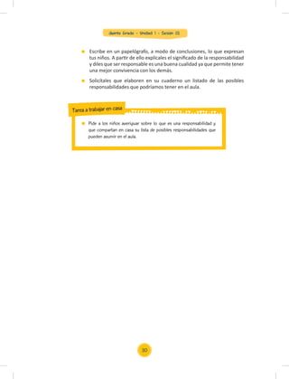 Quinto Grado - Unidad 1 - Sesión 02
Escribe en un papelógrafo, a modo de conclusiones, lo que expresan
tus niños. A partir de ello explícales el signiﬁcado de la responsabilidad
y diles que ser responsable es una buena cualidad ya que permite tener
una mejor convivencia con los demás.
Solicítales que elaboren en su cuaderno un listado de las posibles
responsabilidades que podríamos tener en el aula.
30
Pide a los niños averiguar sobre lo que es una responsabilidad y
que compartan en casa su lista de posibles responsabilidades que
pueden asumir en el aula.
Tarea a trabajar en casa
 