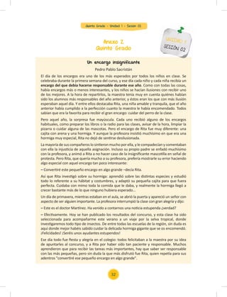 Quinto Grado - Unidad 1 - Sesión 02
Anexo 2
Quinto Grado
UNIDAD 1
SESIÓN 02
Un encargo insignificante
Pedro Pablo Sacristán
El día de los encargos era uno de los más esperados por todos los niños en clase. Se
celebraba durante la primera semana del curso, y ese día cada niño y cada niña recibía un
encargo del que debía hacerse responsable durante ese año. Como con todas las cosas,
había encargos más o menos interesantes, y los niños se hacían ilusiones con recibir uno
de los mejores. A la hora de repartirlos, la maestra tenía muy en cuenta quiénes habían
sido los alumnos más responsables del año anterior, y éstos eran los que con más ilusión
esperaban aquel día. Y entre ellos destacaba Rita, una niña amable y tranquila, que el año
anterior había cumplido a la perfección cuanto la maestra le había encomendado. Todos
sabían que era la favorita para recibir el gran encargo: cuidar del perro de la clase.
Pero aquel año, la sorpresa fue mayúscula. Cada uno recibió alguno de los encargos
habituales, como preparar los libros o la radio para las clases, avisar de la hora, limpiar la
pizarra o cuidar alguna de las mascotas. Pero el encargo de Rita fue muy diferente: una
cajita con arena y una hormiga. Y aunque la profesora insistió muchísimo en que era una
hormiga muy especial, Rita no dejó de sentirse desilusionada.
La mayoría de sus compañeros lo sintieron mucho por ella, y le compadecían y comentaban
con ella la injusticia de aquella asignación. Incluso su propio padre se enfadó muchísimo
con la profesora, y animó a Rita a no hacer caso de la insigniﬁcante mascotilla en señal de
protesta. Pero Rita, que quería mucho a su profesora, prefería mostrarle su error haciendo
algo especial con aquel encargo tan poco interesante:
– Convertiré este pequeño encargo en algo grande –decía Rita.
Así que Rita investigó sobre su hormiga: aprendió sobre las distintas especies y estudió
todo lo referente a su hábitat y costumbres, y adaptó su pequeña cajita para que fuera
perfecta. Cuidaba con mimo toda la comida que le daba, y realmente la hormiga llegó a
crecer bastante más de lo que ninguno hubiera esperado...
Un día de primavera, mientras estaban en el aula, se abrió la puerta y apareció un señor con
aspecto de ser alguien importante. La profesora interrumpió la clase con gran alegría y dijo:
– Este es el doctor Martínez. Ha venido a contarnos una noticia estupenda ¿verdad?
– Efectivamente. Hoy se han publicado los resultados del concurso, y esta clase ha sido
seleccionada para acompañarme este verano a un viaje por la selva tropical, donde
investigaremos todo tipo de insectos. De entre todas las escuelas de la región, sin duda es
aquí donde mejor habéis sabido cuidar la delicada hormiga gigante que se os encomendó.
¡Felicidades! ¡Seréis unos ayudantes estupendos!
Ese día todo fue ﬁesta y alegría en el colegio: todos felicitaban a la maestra por su idea
de apuntarles al concurso, y a Rita por haber sido tan paciente y responsable. Muchos
aprendieron que para recibir las tareas más importantes, hay que saber ser responsable
con las más pequeñas, pero sin duda la que más disfrutó fue Rita, quien repetía para sus
adentros "convertiré ese pequeño encargo en algo grande".
32
 