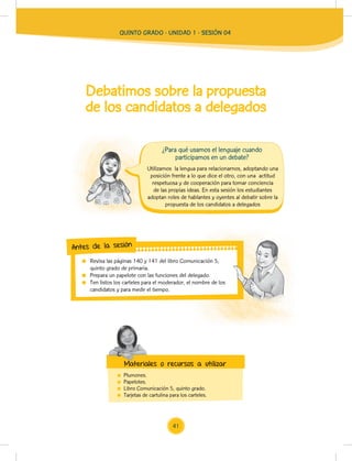 Debatimos sobre la propuesta
de los candidatos a delegados
Plumones.
Papelotes.
Libro Comunicación 5, quinto grado.
Tarjetas de cartulina para los carteles.
Utilizamos la lengua para relacionarnos, adoptando una
posición frente a lo que dice el otro, con una actitud
respetuosa y de cooperación para tomar conciencia
de las propias ideas. En esta sesión los estudiantes
adoptan roles de hablantes y oyentes al debatir sobre la
propuesta de los candidatos a delegados
Revisa las páginas 140 y 141 del libro Comunicación 5,
quinto grado de primaria.
Prepara un papelote con las funciones del delegado.
Ten listos los carteles para el moderador, el nombre de los
candidatos y para medir el tiempo.
Revisa las páginas 140 y 141 del libro Comunicación 5,
Ten listos los carteles para el moderador, el nombre de los
Antes de la sesión
Materiales o recursos a utilizar
¿Para qué usamos el lenguaje cuando
participamos en un debate?
Materiales o recursos a utilizar
QUINTO GRADO - UNIDAD 1 - SESIÓN 04
41
 