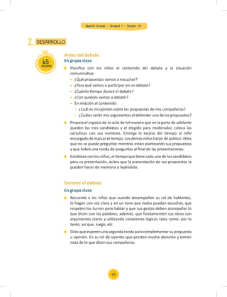 Quinto Grado - Unidad 1 - Sesión 04
En grupo clase
Planiﬁca con los niños el contenido del debate y la situación
comunicativa:
¿Qué propuestas vamos a escuchar?
¿Para qué vamos a participar en un debate?
¿Cuánto tiempo durará el debate?
¿Con quienes vamos a debatir?
En relación al contenido:
¿Cuál es mi opinión sobre las propuestas de mis compañeros?
¿Cuáles serán mis argumentos al defender una de las propuestas?
Prepara el espacio de tu aula de tal manera que en la parte de adelante
queden los tres candidatos y el elegido para moderador, coloca las
cartulinas con sus nombres. Entrega la tarjeta del tiempo al niño
encargado de marcar el tiempo. Los demás niños harán de público. Diles
que no se puede preguntar mientras están planteando sus propuestas
y que habrá una ronda de preguntas al ﬁnal de las presentaciones.
Establece con los niños, el tiempo que tiene cada uno de los candidatos
para su presentación, aclara que la presentación de sus propuestas la
pueden hacer de memoria o leyéndola.
En grupo clase
Recuerda a los niños que cuando desempeñen su rol de hablantes,
lo hagan con voz clara y en un tono que todos puedan escuchar, que
respeten los turnos para hablar y que sus gestos deben acompañar lo
que dicen con las palabras; además, que fundamenten sus ideas con
argumentos claros y utilizando conectores lógicos tales como: por lo
tanto, así que, luego, etc.
Diles que esperen una segunda ronda para complementar su propuesta
u opinión. En su rol de oyentes que presten mucha atención y tomen
nota de lo que dicen sus compañeros.
Antes del debate
Durante el debate
65
minutos
DESARROLLO
2.
43
 
