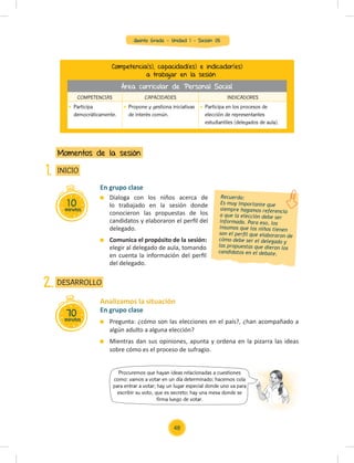 Quinto Grado - Unidad 1 - Sesión 05
10
minutos
INICIO
Momentos de la sesión
1.
En grupo clase
Pregunta: ¿cómo son las elecciones en el país?, ¿han acompañado a
algún adulto a alguna elección?
Mientras dan sus opiniones, apunta y ordena en la pizarra las ideas
sobre cómo es el proceso de sufragio.
Analizamos la situación
70
minutos
DESARROLLO
2.
En grupo clase
Dialoga con los niños acerca de
lo trabajado en la sesión donde
conocieron las propuestas de los
candidatos y elaboraron el perﬁl del
delegado.
Comunica el propósito de la sesión:
elegir al delegado de aula, tomando
en cuenta la información del perﬁl
del delegado.
Competencia(s), capacidad(es) e indicador(es)
a trabajar en la sesión
COMPETENCIAS CAPACIDADES INDICADORES
Participa
democráticamente.
Propone y gestiona iniciativas
de interés común.
Participa en los procesos de
elección de representantes
estudiantiles (delegados de aula).
Recuerda:
Es muy importante que
siempre hagamos referencia
a que la elección debe ser
informada. Para eso, los
insumos que los niños tienen
son el perﬁl que elaboraron de
cómo debe ser el delegado y
las propuestas que dieron los
candidatos en el debate.
Procuremos que hayan ideas relacionadas a cuestiones
como: vamos a votar en un día determinado; hacemos cola
para entrar a votar; hay un lugar especial donde uno va para
escribir su voto, que es secreto; hay una mesa donde se
firma luego de votar.
Área curricular de Personal Social
48
 
