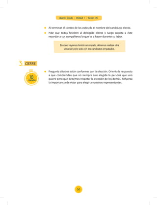 Quinto Grado - Unidad 1 - Sesión 05
Al terminar el conteo de los votos da el nombre del candidato electo.
Pide que todos feliciten al delegado electo y luego solicita a éste
recordar a sus compañeros lo que va a hacer durante su labor.
En caso hayamos tenido un empate, debemos realizar otra
votación pero solo con los candidatos empatados.
10
minutos
CIERRE
3.
Pregunta si todos están conformes con la elección. Orienta la respuesta
a que comprendan que no siempre sale elegida la persona que uno
quiere pero que debemos respetar la elección de los demás. Refuerza
la importancia de votar para elegir a nuestros representantes.
50
 