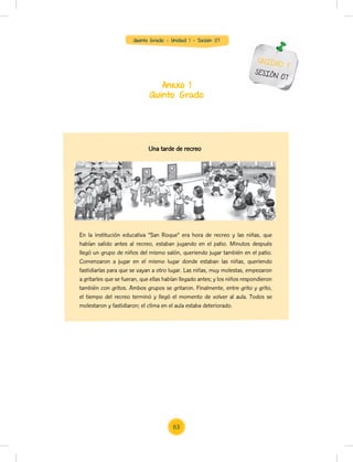 Quinto Grado - Unidad 1 - Sesión 07
Anexo 1
Quinto Grado
UNIDAD 1
SESIÓN 07
En la institución educativa “San Roque” era hora de recreo y las niñas, que
habían salido antes al recreo, estaban jugando en el patio. Minutos después
llegó un grupo de niños del mismo salón, queriendo jugar también en el patio.
Comenzaron a jugar en el mismo lugar donde estaban las niñas, queriendo
fastidiarlas para que se vayan a otro lugar. Las niñas, muy molestas, empezaron
a gritarles que se fueran, que ellas habían llegado antes; y los niños respondieron
también con gritos. Ambos grupos se gritaron. Finalmente, entre grito y grito,
el tiempo del recreo terminó y llegó el momento de volver al aula. Todos se
molestaron y fastidiaron; el clima en el aula estaba deteriorado.
Una tarde de recreo
63
 