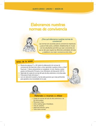 Elaboramos nuestras
normas de convivencia
Copias de normas del aula de años anteriores o de
los otros grados.
Plumones o tizas.
Cinta masking tape o limpiatipos.
Tiras de cartulina.
Papel para decorar, goma.
Texto sobre normas.
Las normas son acuerdos para la convivencia respetuosa
y para el trato justo y solidario. Establecerlas en el aula
con los estudiantes permitirá que sean conscientes de
que se dan para regular las diferentes actividades del aula
y establecer una mejor convivencia entre ellos.
Revisa las páginas 51 y 56 (sobre la elaboración de normas de
convivencia) del fascículo ¿Qué y cómo aprenden nuestros niños y niñas?
Fascículo 1. Ejerce plenamente su ciudadanía. V ciclo. Quinto y sexto
grados de Educación Primaria. Lima: Ministerio de Educación (2013).
Agénciate de copias de normas del aula de años anteriores o de otras aulas.
Fotocopia el texto del anexo 1.
Lee con atención la sesión y haz las adecuaciones que creas pertinentes
para ajustarla a las necesidades de tu aula.
convivencia) del fascículo ¿Qué y cómo aprenden nuestros niños y niñas?
Fascículo 1. Ejerce plenamente su ciudadanía. V ciclo. Quinto y sexto
grados de Educación Primaria. Lima: Ministerio de Educación (2013).
Agénciate de copias de normas del aula de años anteriores o de otras aulas.
Lee con atención la sesión y haz las adecuaciones que creas pertinentes
Antes de la sesión
Materiales o recursos a utilizar
¿Para qué elaboramos nuestras normas de
convivencia?
Materiales o recursos a utilizar
QUINTO GRADO - UNIDAD 1 - SESIÓN 08
65
 