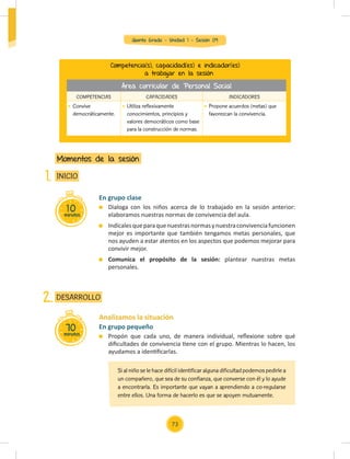 Quinto Grado - Unidad 1 - Sesión 09
10
minutos
INICIO
Momentos de la sesión
1.
Analizamos la situación
En grupo pequeño
Propón que cada uno, de manera individual, reﬂexione sobre qué
diﬁcultades de convivencia tiene con el grupo. Mientras lo hacen, los
ayudamos a identiﬁcarlas.
70
minutos
DESARROLLO
2.
En grupo clase
Dialoga con los niños acerca de lo trabajado en la sesión anterior:
elaboramos nuestras normas de convivencia del aula.
Indícalesqueparaquenuestrasnormasynuestraconvivenciafuncionen
mejor es importante que también tengamos metas personales, que
nos ayuden a estar atentos en los aspectos que podemos mejorar para
convivir mejor.
Comunica el propósito de la sesión: plantear nuestras metas
personales.
Competencia(s), capacidad(es) e indicador(es)
a trabajar en la sesión
COMPETENCIAS CAPACIDADES INDICADORES
Convive
democráticamente.
Utiliza reflexivamente
conocimientos, principios y
valores democráticos como base
para la construcción de normas.
Propone acuerdos (metas) que
favorezcan la convivencia.
Si al niño se le hace difícil identificar alguna dificultad podemos pedirle a
un compañero, que sea de su confianza, que converse con él y lo ayude
a encontrarla. Es importante que vayan a aprendiendo a co-regularse
entre ellos. Una forma de hacerlo es que se apoyen mutuamente.
Área curricular de Personal Social
73
 