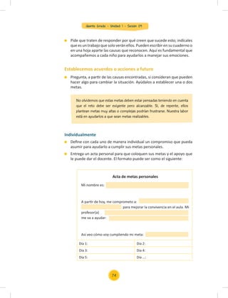 Quinto Grado - Unidad 1 - Sesión 09
Establecemos acuerdos o acciones a futuro
Individualmente
Deﬁne con cada uno de manera individual un compromiso que pueda
asumir para ayudarlo a cumplir sus metas personales.
Entrega un acta personal para que coloquen sus metas y el apoyo que
le puede dar el docente. El formato puede ser como el siguiente:
Pide que traten de responder por qué creen que sucede esto; indícales
que es un trabajo que solo verán ellos. Pueden escribir en su cuaderno o
en una hoja aparte las causas que reconocen. Aquí es fundamental que
acompañemos a cada niño para ayudarlos a manejar sus emociones.
Pregunta, a partir de las causas encontradas, si consideran que pueden
hacer algo para cambiar la situación. Ayúdalos a establecer una o dos
metas.
No olvidemos que estas metas deben estar pensadas teniendo en cuenta
que el reto debe ser exigente pero alcanzable. Si, de repente, ellos
plantean metas muy altas o complejas podrían frustrarse. Nuestra labor
está en ayudarlos a que sean metas realizables.
Día 1: Día 2:
Día 3: Día 4:
Día 5: Día …:
Acta de metas personales
Mi nombre es:
A partir de hoy, me comprometo a:
para mejorar la convivencia en el aula. Mi
profesor(a)
me va a ayudar:
Así veo cómo voy cumpliendo mi meta:
74
 
