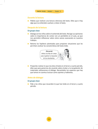 Quinto Grado - Unidad 1 - Sesión 12
Durante la lectura
Después de la lectura
Antes de dialogar
Pídeles que realicen una lectura silenciosa del texto. Diles que si hay
algo que no entienden vuelvan a releer el texto.
Proponles realizar lo que nos dice el texto en el tercer y cuarto párrafo,
diles que para ponernos de acuerdo sobre el plan y la recopilación de
materiales utilizaremos el diálogo. Recuérdales los aspectos que hay
que tomar en cuenta al actuar como oyentes y hablantes.
En grupo clase
Dialoga con los niños sobre el contenido del texto. Recoge sus opiniones
sobre la importancia de contar con un portafolio en el aula, ya que
nos permitirá reﬂexionar sobre cómo vamos avanzando en nuestros
trabajos.
Retoma las hipótesis planteadas para proponer situaciones que les
permitan analizar las características del texto leído.
En grupo clase
Pide a los niños que recuerden lo que han leído en el tercer y cuarto
párrafo.
¡Recuerda!
Utiliza una lista de cotejo
para registrar la respuesta
de tus estudiantes.
Utiliza una lista de cotejo
para registrar la respuesta
94
 