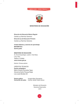 102
Dirección de Educación Básica Regular
Cecilia Luz Ramírez Gamarra
Dirección (e) de Educación Primaria
Cecilia Luz Ramírez Gamarra
Unidad didáctica y sesiones de aprendizaje
MATEMÁTICA
Quinto grado
MINISTERIO DE EDUCACIÓN
Av. De la Arqueología, cuadra 2. San Borja.
Lima, Perú
Teléfono: 6155800
www.minedu.gob.pe
Edición: Primera edición
CRÉDITOS TÉCNICOS
Equipo pedagógico:
María Victoria Cervantes Tapia
Giovanna Karito Piscoya Rojas
Luis Justo Morales Gil
Diseño gráﬁco: Hungria Alipio Saccatoma
Corrección de estilo: Carmen Janeth Castro Quiroz
Ministerio de Educación
Derechos Reservados
2015
MINISTERIO DE EDUCACIÓN
Quinto Grado - Unidad Didáctica 1
 