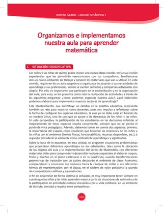 103
QUINTO GRADO - UNIDAD DIDÁCTICA 1
I. SITUACIÓN SIGNIFICATIVA
Organizamos e implementamos
nuestra aula para aprender
matemática
Los niños y las niñas de quinto grado inician una nueva etapa escolar, en la cual vivirán
experiencias que les permitirán reencontrarse con sus compañeros, familiarizarse
con un nuevo ambiente de trabajo y conocer los materiales que van a utilizar. En este
sentido, requieren de un aula acogedora y organizada de acuerdo a sus necesidades de
aprendizaje y sus preferencias, donde se sientan cómodos y compartan actividades con
alegría. Por ello, es importante que participen en la ambientación y en la organización
del aula; para esto, se les presenta como reto la realización de actividades a través de
las siguientes preguntas: ¿cómo podemos organizar nuestra aula?, ¿qué materiales
podemos elaborar para implementar nuestros sectores de aprendizaje?
Este planteamiento, que constituye un cambio en la práctica educativa, representa
también un reto para nosotros como docentes, pues nos impulsa a reﬂexionar sobre
la forma de conﬁgurar los espacios educativos, la cual ya no debe estar en función de
un modelo único, sino de uno que se ajuste a las demandas de los niños y las niñas.
En esta perspectiva, la participación de los estudiantes en las decisiones referidas al
mejoramiento de estos espacios resulta conveniente, siempre que no se pierda el
punto de vista pedagógico. Además, debemos tomar en cuenta dos aspectos: primero,
la importancia del espacio como condición que favorece las relaciones de los niños y
las niñas con el ambiente (límites físicos, funcionabilidad, recursos disponibles, etc.); y
segundo, considerar al ambiente como contexto de aprendizajes y signiﬁcados.
Sobre la base de lo expuesto, en esta unidad, se proponen situaciones problemáticas
que propiciarán diferentes aprendizajes en los estudiantes, tales como la ubicación
de los objetos del aula y la implementación del sector de Matemática con diferentes
materiales útiles para comprender y desarrollar nociones espaciales al elaborar croquis,
frisos y diseños en el plano cartesiano o en la cuadrícula, usando transformaciones
geométricas de traslación con las cuales decorarán el ambiente de clase. Asimismo,
comprenderán y conocerán los números hasta la centena de millar y sus diferentes
formas de representación: con el ábaco, en el tablero de valor posicional o usando
descomposiciones aditivas y equivalencias.
A ﬁn de desarrollar de forma óptima lo señalado, es muy importante tener siempre en
cuenta que los niños y las niñas aprenden mejor a partir de situaciones de su interés y de
la participación en actividades lúdicas vinculadas con su vida cotidiana, en un ambiente
de disfrute, amistad y respeto entre compañeros.
 