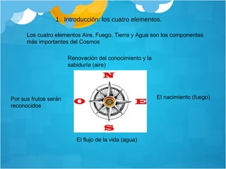 Introducción: los cuatro elementos. Los cuatro elementos Aire, Fuego, Tierra y Agua son los componentes más importantes del Cosmos  Renovación del conocimiento y la sabiduría (aire)  El nacimiento (fuego)  El flujo de la vida (agua)  Por sus frutos serán reconocidos  