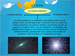 2.1. El Éter La quinta esencia El elemento eterno La quinta esencia es un elemento incorruptible y eterno que le otorga al cielo una homogeneidad y perfección que no poseen los cuerpos terrestres. Los cuerpos celestes, compuestos de éter, no vagan por el  espacio vacío , que es inexistente. Los planetas y las estrellas están sujetas a unas esferas de éter que son movidas por motores inmóviles, desplazando a los cuerpos que en ellas se encuentran. Gira la esfera y no el planeta en el vacío. LA QUINTA ESENCIA 