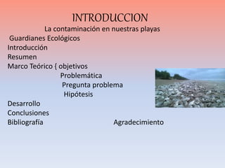 INTRODUCCION
La contaminación en nuestras playas
Guardianes Ecológicos
Introducción
Resumen
Marco Teórico { objetivos
Prob...