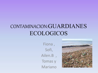 CONTAMINACION:GUARDIANES
ECOLOGICOS
Fiona ,
Sofi,
Ailen.B ,
Tomas y
Mariano
 