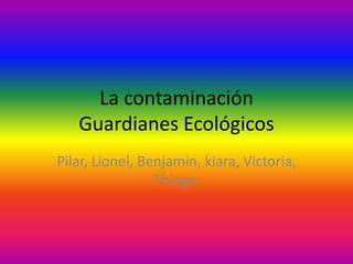 La contaminación
Guardianes Ecológicos
Pilar, Lionel, Benjamin, kiara, Victoria,
Thiago.
 