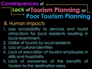 Consequences of
    Lack of Tourism   Planning or
            Poor Tourism Planning
 B. Human Impacts
1. Less accessibility to services and tourist
   attractions for local residents resulting in
   local resentment.
2. Dislike of tourists by local residents
3. Loss of cultural identities
4. Lack of education of tourism employees in
   skills and hospitality
5. Lack of awareness of the benefits of
   tourism to the destination area.
 