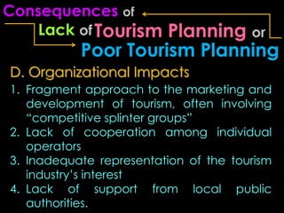 Consequences of
    Lack of Tourism  Planning or
           Poor Tourism Planning
D. Organizational Impacts
1. Fragment approach to the marketing and
   development of tourism, often involving
   “competitive splinter groups”
2. Lack of cooperation among individual
   operators
3. Inadequate representation of the tourism
   industry’s interest
4. Lack of support from local public
   authorities.
 