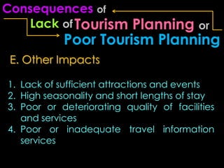 Consequences of
    Lack of Tourism   Planning or
            Poor Tourism Planning
 E. Other Impacts

1. Lack of sufficient attractions and events
2. High seasonality and short lengths of stay
3. Poor or deteriorating quality of facilities
   and services
4. Poor or inadequate travel information
   services
 